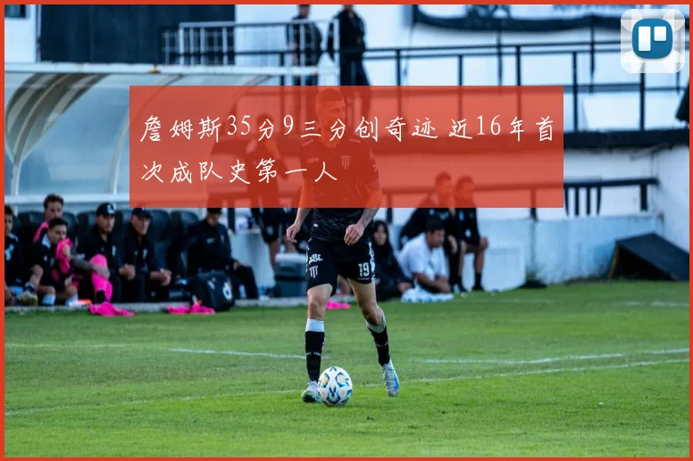 詹姆斯35分9三分创奇迹 近16年首次成队史第一人