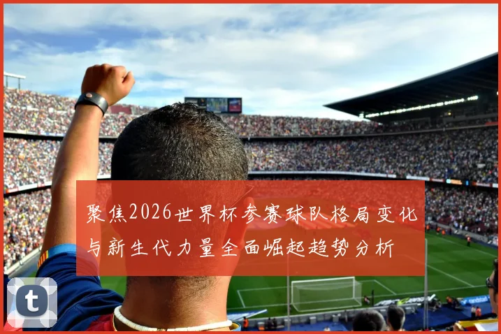 聚焦2026世界杯参赛球队格局变化与新生代力量全面崛起趋势分析