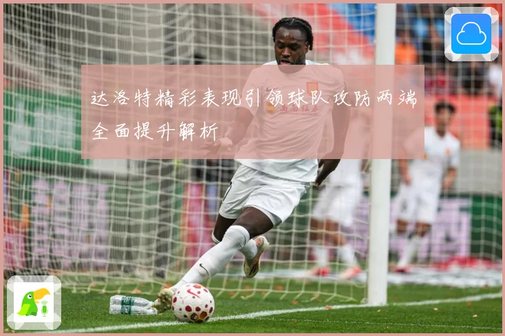 达洛特精彩表现引领球队攻防两端全面提升解析
