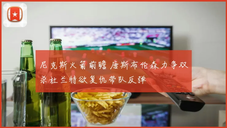 尼克斯火箭前瞻 唐斯布伦森力争双杀杜兰特欲复仇带队反弹