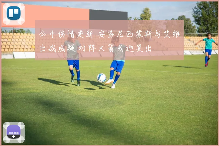 公牛伤情更新 安芬尼西蒙斯与艾维出战成疑 对阵火箭或迎复出