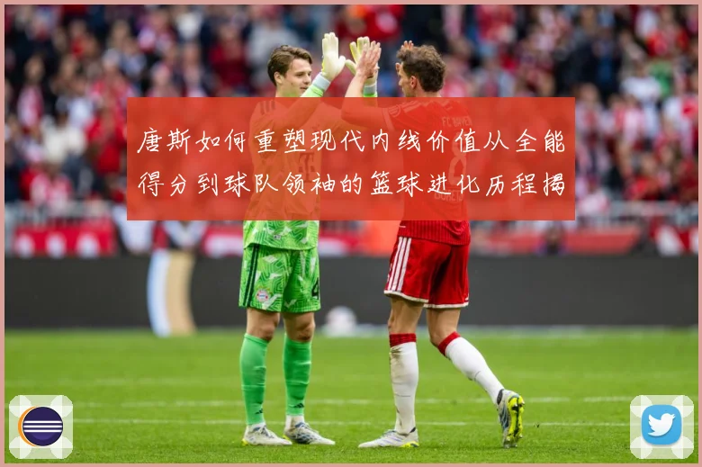 唐斯如何重塑现代内线价值从全能得分到球队领袖的篮球进化历程揭秘