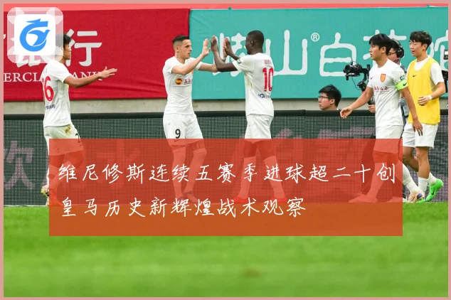 维尼修斯连续五赛季进球超二十创皇马历史新辉煌战术观察