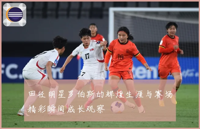 田径明星罗伯斯的辉煌生涯与赛场精彩瞬间成长观察