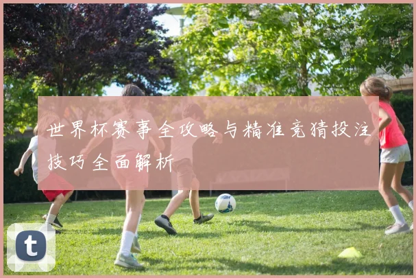 世界杯赛事全攻略与精准竞猜投注技巧全面解析