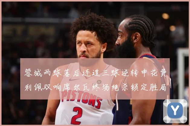 蓉城两球落后连追三球逆转申花费利佩双响席尔瓦终场绝杀锁定胜局专题观察