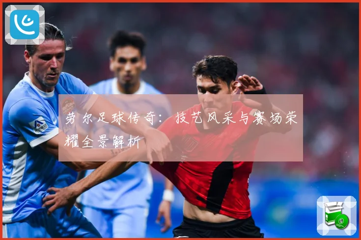 劳尔足球传奇：技艺风采与赛场荣耀全景解析