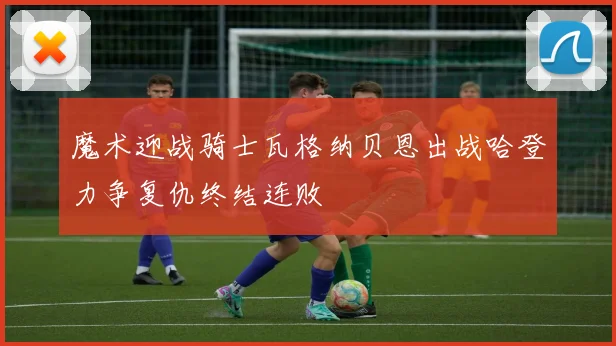 魔术迎战骑士瓦格纳贝恩出战哈登力争复仇终结连败