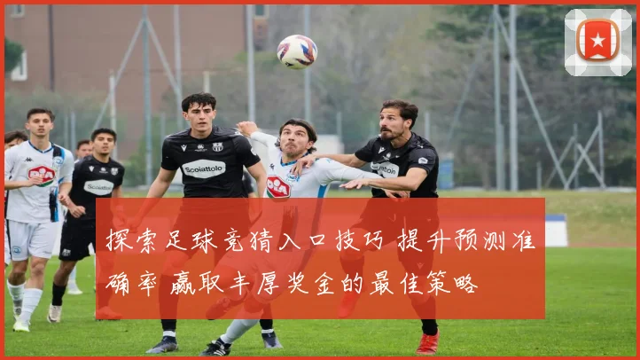 探索足球竞猜入口技巧 提升预测准确率 赢取丰厚奖金的最佳策略