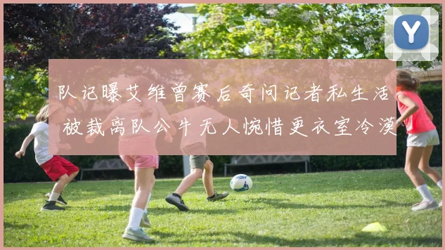 队记曝艾维曾赛后奇问记者私生活 被裁离队公牛无人惋惜更衣室冷漠